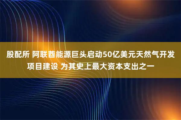 股配所 阿联酋能源巨头启动50亿美元天然气开发项目建设 为其史上最大资本支出之一