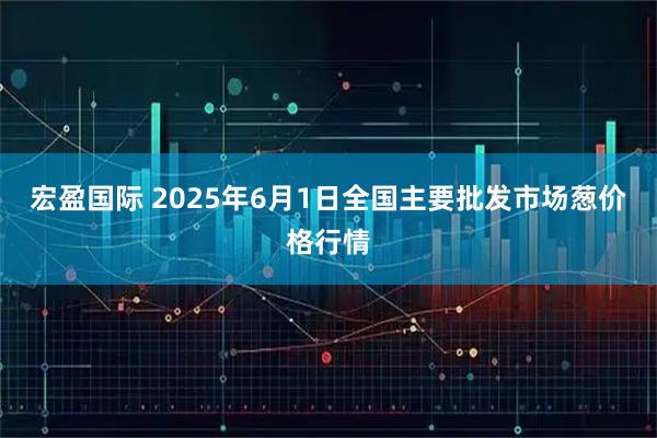 宏盈国际 2025年6月1日全国主要批发市场葱价格行情