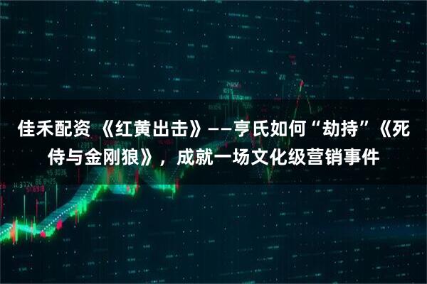 佳禾配资 《红黄出击》——亨氏如何“劫持”《死侍与金刚狼》，成就一场文化级营销事件