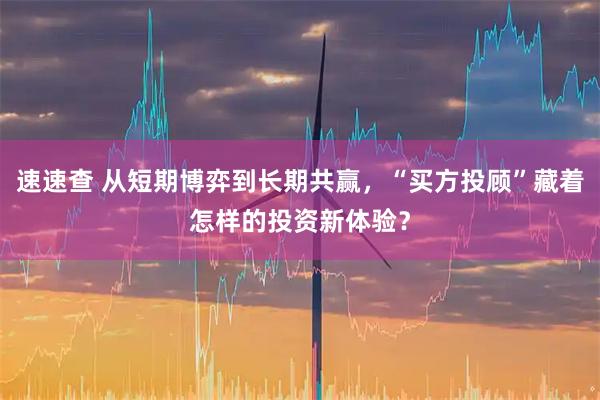 速速查 从短期博弈到长期共赢，“买方投顾”藏着怎样的投资新体验？
