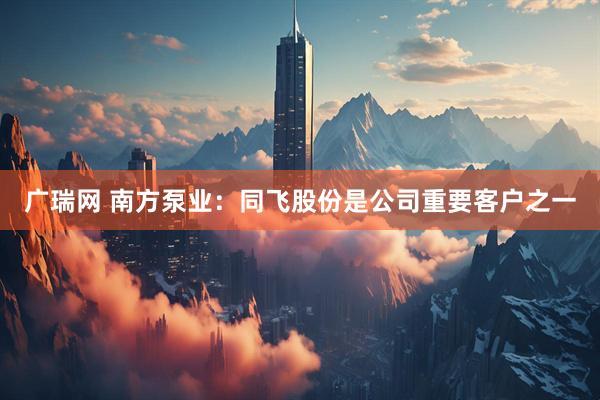广瑞网 南方泵业：同飞股份是公司重要客户之一