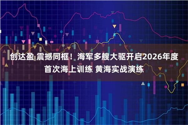 创达盈 震撼同框！海军多艘大驱开启2026年度首次海上训练 黄海实战演练
