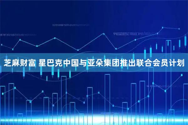 芝麻财富 星巴克中国与亚朵集团推出联合会员计划