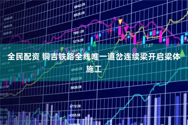 全民配资 铜吉铁路全线唯一道岔连续梁开启梁体施工