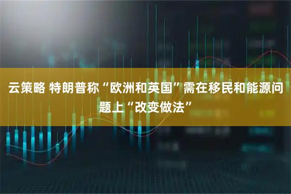 云策略 特朗普称“欧洲和英国”需在移民和能源问题上“改变做法”