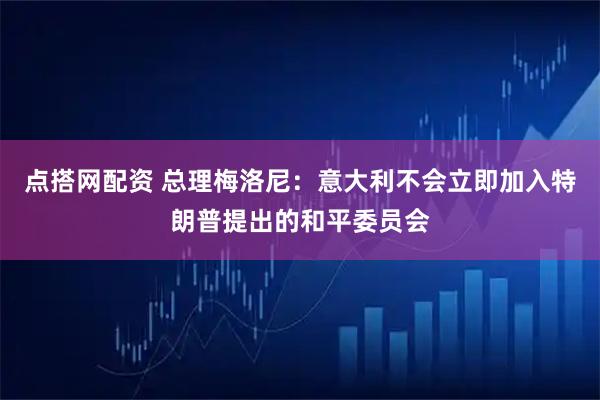 点搭网配资 总理梅洛尼：意大利不会立即加入特朗普提出的和平委员会