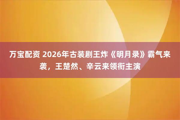 万宝配资 2026年古装剧王炸《明月录》霸气来袭，王楚然、辛云来领衔主演