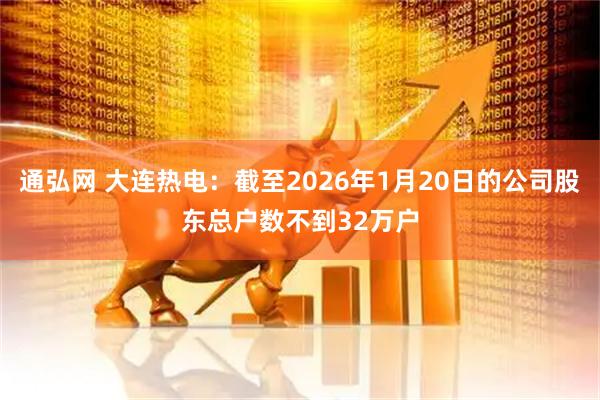 通弘网 大连热电：截至2026年1月20日的公司股东总户数不到32万户