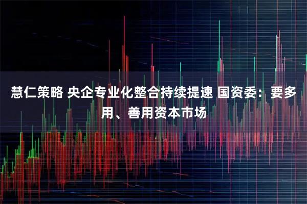 慧仁策略 央企专业化整合持续提速 国资委：要多用、善用资本市场