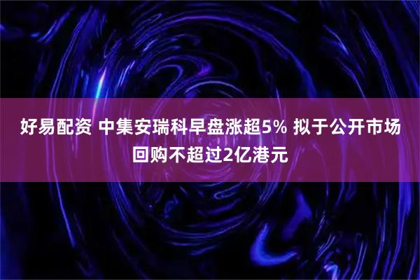 好易配资 中集安瑞科早盘涨超5% 拟于公开市场回购不超过2亿港元