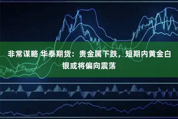 非常谋略 华泰期货：贵金属下跌，短期内黄金白银或将偏向震荡
