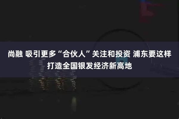 尚融 吸引更多“合伙人”关注和投资 浦东要这样打造全国银发经济新高地