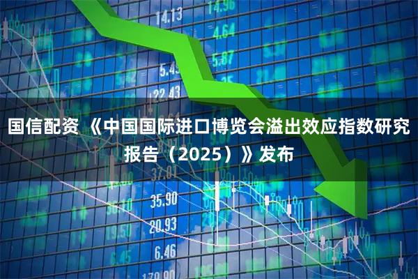 国信配资 《中国国际进口博览会溢出效应指数研究报告（2025）》发布