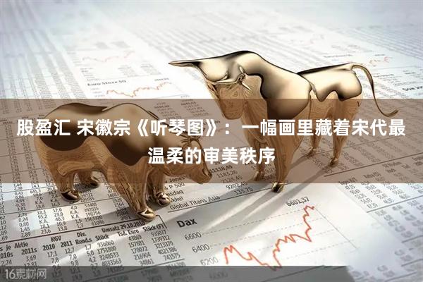 股盈汇 宋徽宗《听琴图》：一幅画里藏着宋代最温柔的审美秩序