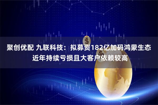 聚创优配 九联科技：拟募资182亿加码鸿蒙生态 近年持续亏损且大客户依赖较高
