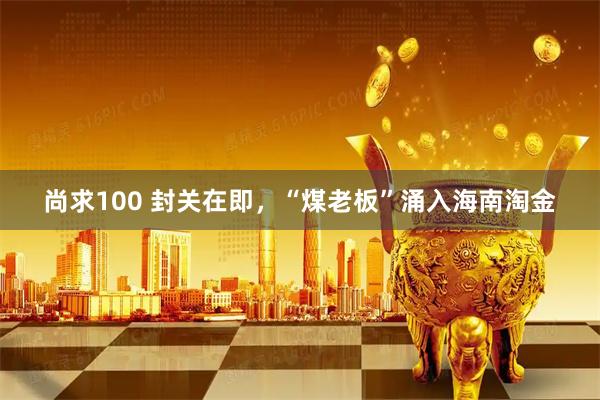 尚求100 封关在即，“煤老板”涌入海南淘金